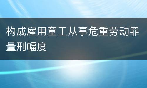 构成雇用童工从事危重劳动罪量刑幅度