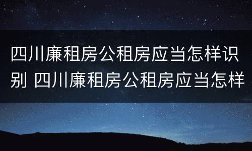 四川廉租房公租房应当怎样识别 四川廉租房公租房应当怎样识别房源