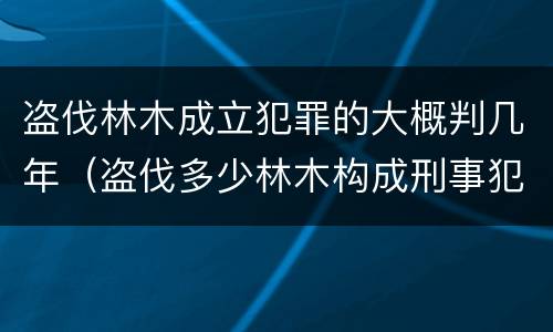 盗伐林木成立犯罪的大概判几年（盗伐多少林木构成刑事犯罪）