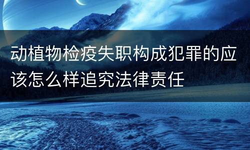 动植物检疫失职构成犯罪的应该怎么样追究法律责任