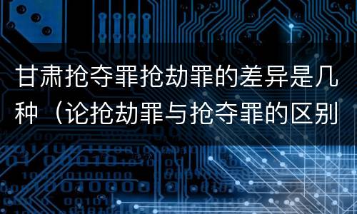 甘肃抢夺罪抢劫罪的差异是几种（论抢劫罪与抢夺罪的区别）