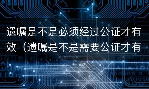 遗嘱是不是必须经过公证才有效（遗嘱是不是需要公证才有效）