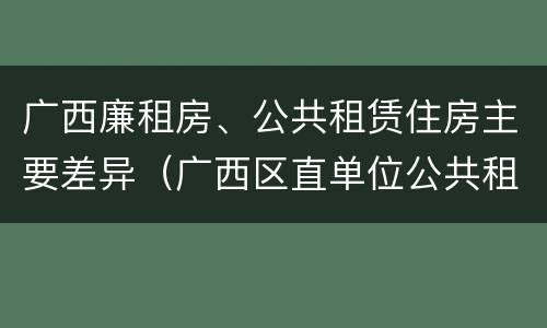 广西廉租房、公共租赁住房主要差异（广西区直单位公共租赁住房）