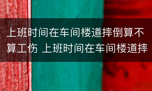 上班时间在车间楼道摔倒算不算工伤 上班时间在车间楼道摔倒算不算工伤事故