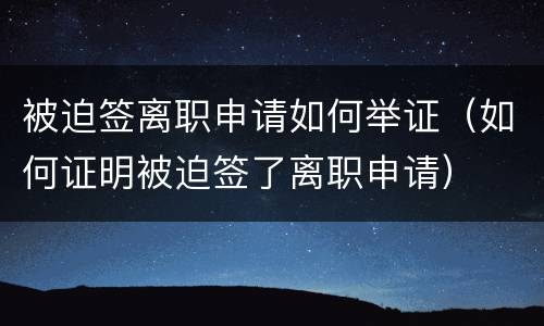被迫签离职申请如何举证（如何证明被迫签了离职申请）