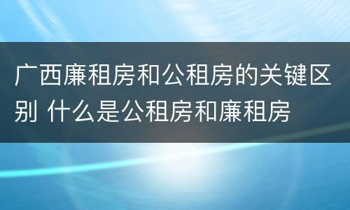 广西廉租房和公租房的关键区别 什么是公租房和廉租房