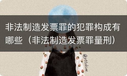 非法制造发票罪的犯罪构成有哪些（非法制造发票罪量刑）