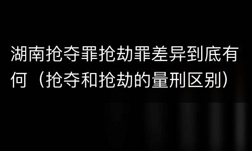 湖南抢夺罪抢劫罪差异到底有何（抢夺和抢劫的量刑区别）