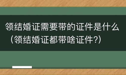 领结婚证需要带的证件是什么（领结婚证都带啥证件?）