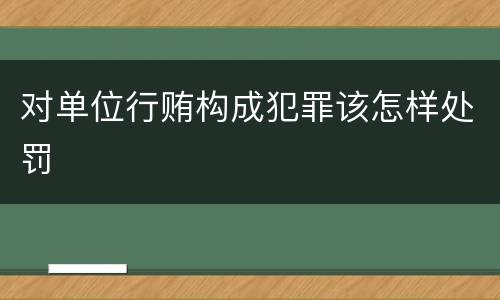 对单位行贿构成犯罪该怎样处罚