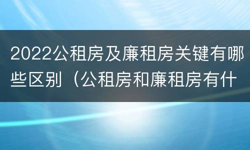 2022公租房及廉租房关键有哪些区别（公租房和廉租房有什么区别?2019年的）