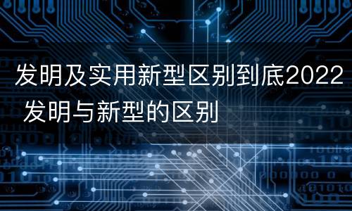 发明及实用新型区别到底2022 发明与新型的区别