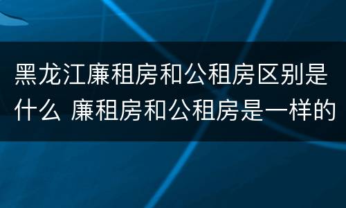 黑龙江廉租房和公租房区别是什么 廉租房和公租房是一样的吗