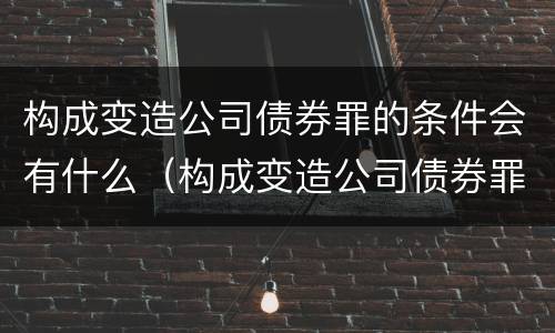 构成变造公司债券罪的条件会有什么（构成变造公司债券罪的条件会有什么影响）