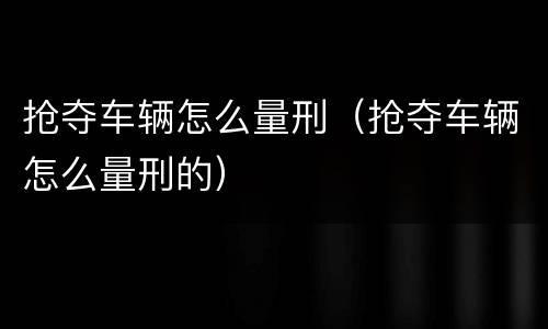 抢夺车辆怎么量刑（抢夺车辆怎么量刑的）