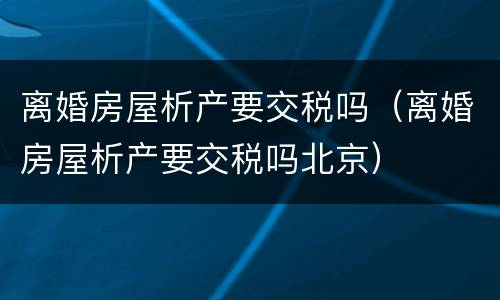 离婚房屋析产要交税吗（离婚房屋析产要交税吗北京）