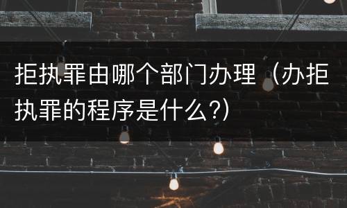 拒执罪由哪个部门办理（办拒执罪的程序是什么?）