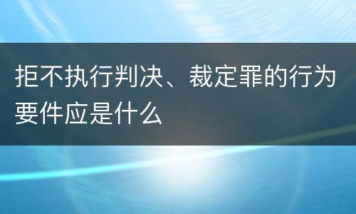 拒不执行判决、裁定罪的行为要件应是什么