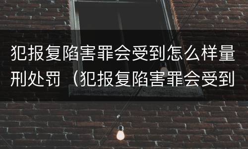 犯报复陷害罪会受到怎么样量刑处罚（犯报复陷害罪会受到怎么样量刑处罚吗）