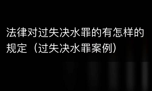 法律对过失决水罪的有怎样的规定（过失决水罪案例）