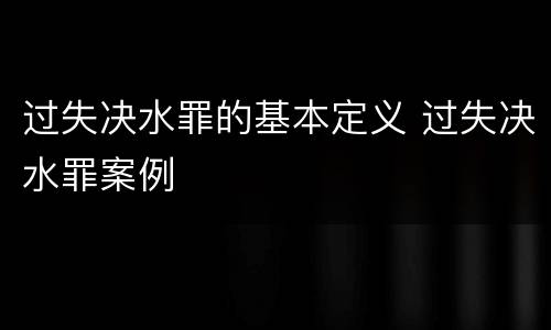过失决水罪的基本定义 过失决水罪案例