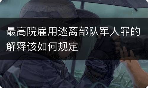 最高院雇用逃离部队军人罪的解释该如何规定