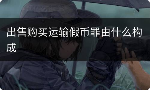 出售购买运输假币罪由什么构成