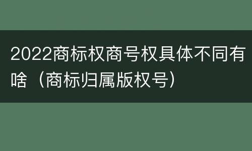 2022商标权商号权具体不同有啥（商标归属版权号）