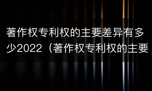 著作权专利权的主要差异有多少2022（著作权专利权的主要差异有多少2022年）