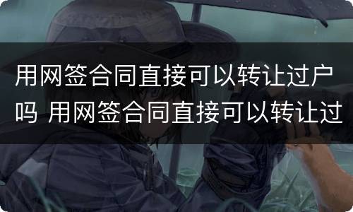 用网签合同直接可以转让过户吗 用网签合同直接可以转让过户吗合法吗