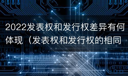 2022发表权和发行权差异有何体现（发表权和发行权的相同点）
