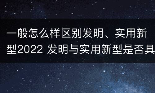 一般怎么样区别发明、实用新型2022 发明与实用新型是否具有实用性