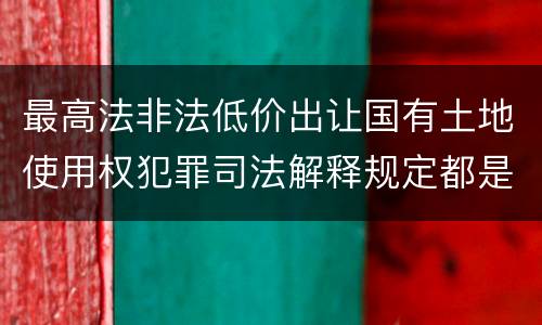 最高法非法低价出让国有土地使用权犯罪司法解释规定都是什么
