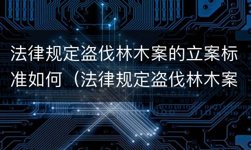 法律规定盗伐林木案的立案标准如何（法律规定盗伐林木案的立案标准如何理解）
