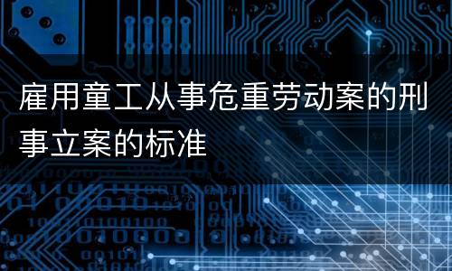 雇用童工从事危重劳动案的刑事立案的标准