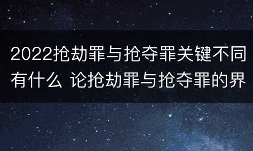 2022抢劫罪与抢夺罪关键不同有什么 论抢劫罪与抢夺罪的界限