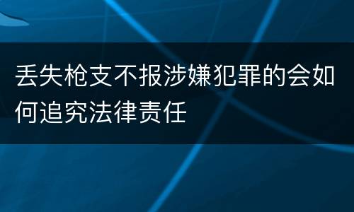 丢失枪支不报涉嫌犯罪的会如何追究法律责任