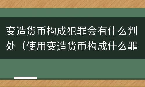 变造货币构成犯罪会有什么判处（使用变造货币构成什么罪）
