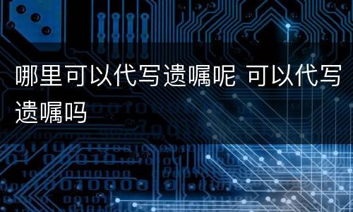 哪里可以代写遗嘱呢 可以代写遗嘱吗