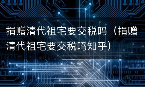 捐赠清代祖宅要交税吗（捐赠清代祖宅要交税吗知乎）