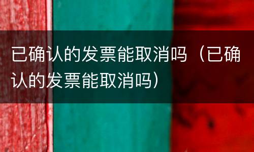 已确认的发票能取消吗（已确认的发票能取消吗）
