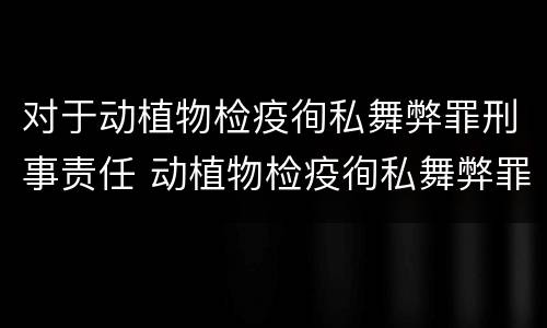 对于动植物检疫徇私舞弊罪刑事责任 动植物检疫徇私舞弊罪是故意犯罪对吗