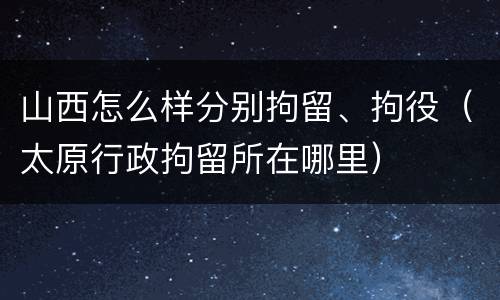 山西怎么样分别拘留、拘役（太原行政拘留所在哪里）
