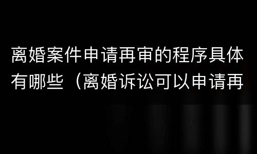 离婚案件申请再审的程序具体有哪些（离婚诉讼可以申请再审吗）