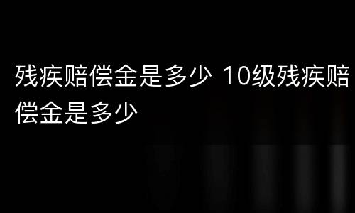 残疾赔偿金是多少 10级残疾赔偿金是多少