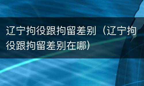 辽宁拘役跟拘留差别（辽宁拘役跟拘留差别在哪）