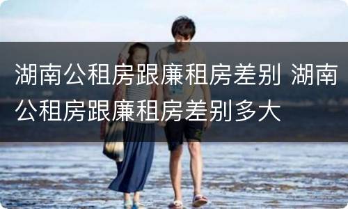 湖南公租房跟廉租房差别 湖南公租房跟廉租房差别多大