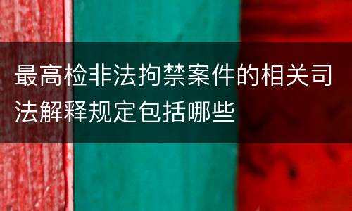 最高检非法拘禁案件的相关司法解释规定包括哪些