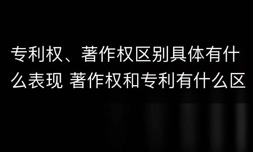 专利权、著作权区别具体有什么表现 著作权和专利有什么区别