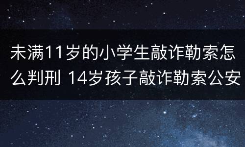 未满11岁的小学生敲诈勒索怎么判刑 14岁孩子敲诈勒索公安机关怎样处罚